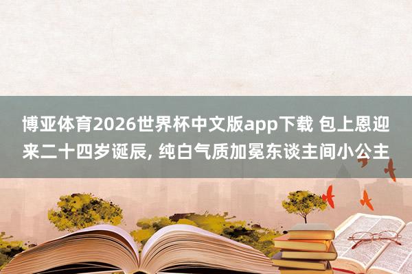 博亚体育2026世界杯中文版app下载 包上恩迎来二十四岁诞辰, 纯白气质加冕东谈主间小公主
