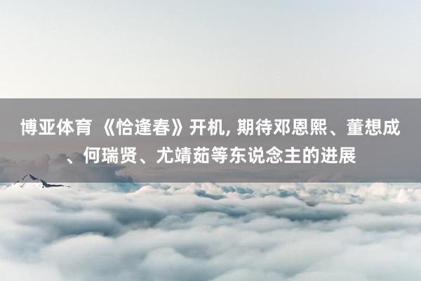 博亚体育 《恰逢春》开机， 期待邓恩熙、董想成、何瑞贤、尤靖茹等东说念主的进展