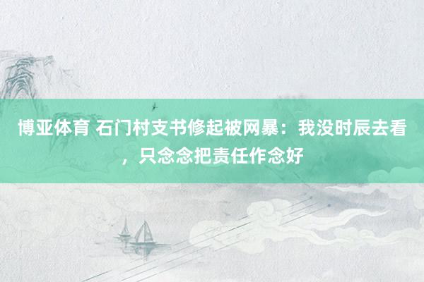 博亚体育 石门村支书修起被网暴:我没时辰去看,只念念把责任作念好