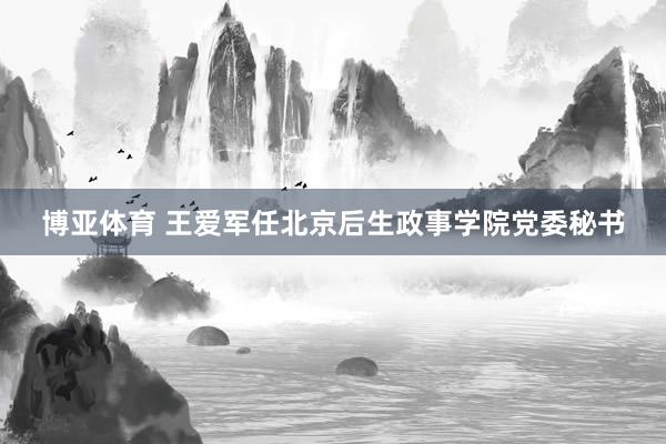 博亚体育 王爱军任北京后生政事学院党委秘书