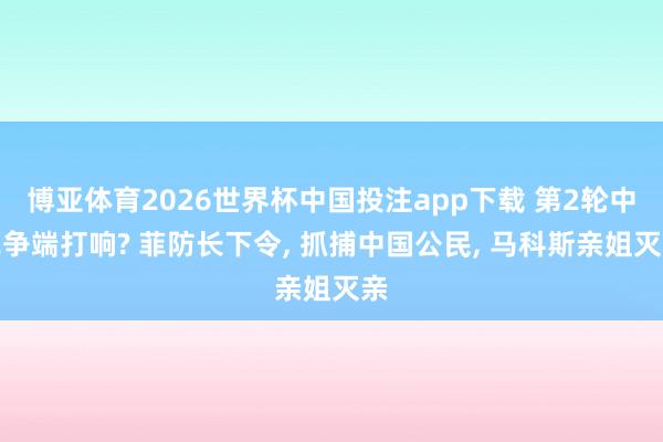 博亚体育2026世界杯中国投注app下载 第2轮中菲争端打响? 菲防长下令, 抓捕中国公民, 马科斯亲姐灭亲