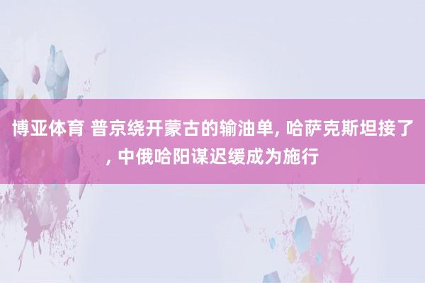 博亚体育 普京绕开蒙古的输油单, 哈萨克斯坦接了, 中俄哈阳谋迟缓成为施行
