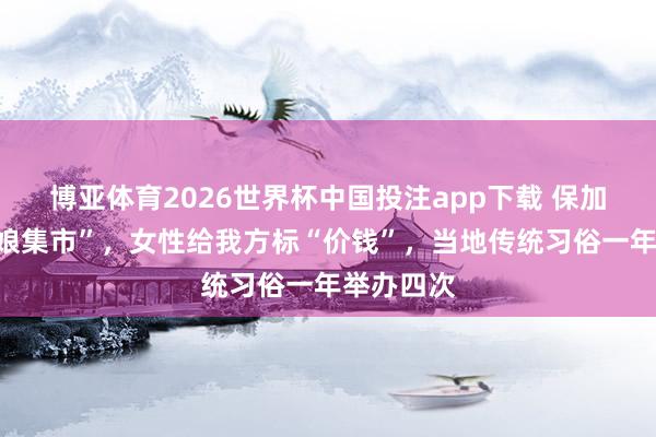 博亚体育2026世界杯中国投注app下载 保加利亚“新娘集市”,女性给我方标“价钱”,当地传统习俗一年举办四次