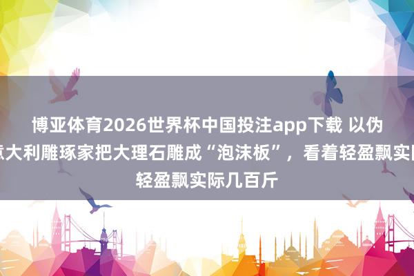 博亚体育2026世界杯中国投注app下载 以伪乱真!意大利雕琢家把大理石雕成“泡沫板”,看着轻盈飘实际几百斤