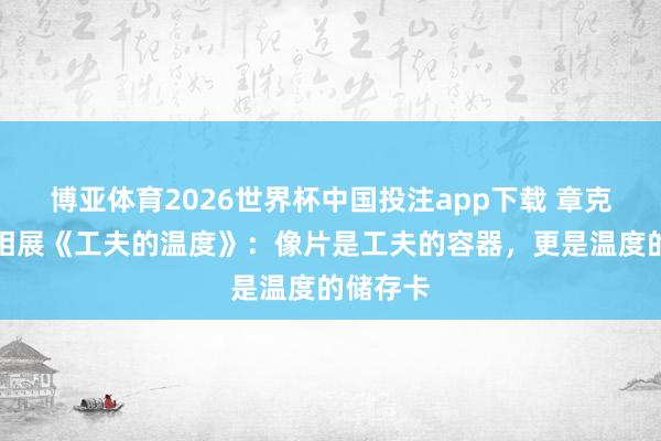 博亚体育2026世界杯中国投注app下载 章克刚|影相展《工夫的温度》:像片是工夫的容器,更是温度的储存卡