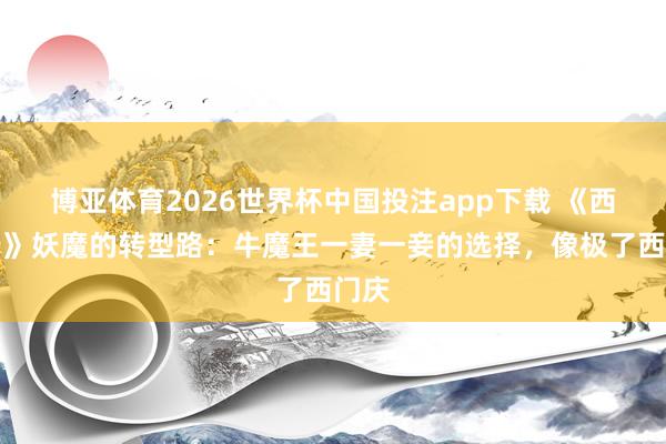 博亚体育2026世界杯中国投注app下载 《西纪行》妖魔的转型路:牛魔王一妻一妾的选择,像极了西门庆