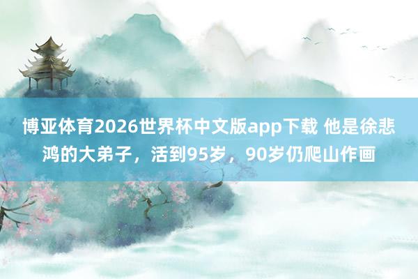 博亚体育2026世界杯中文版app下载 他是徐悲鸿的大弟子,活到95岁,90岁仍爬山作画