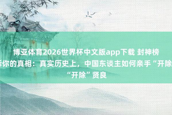 博亚体育2026世界杯中文版app下载 封神榜没告诉你的真相:真实历史上,中国东谈主如何亲手“开除”贤良