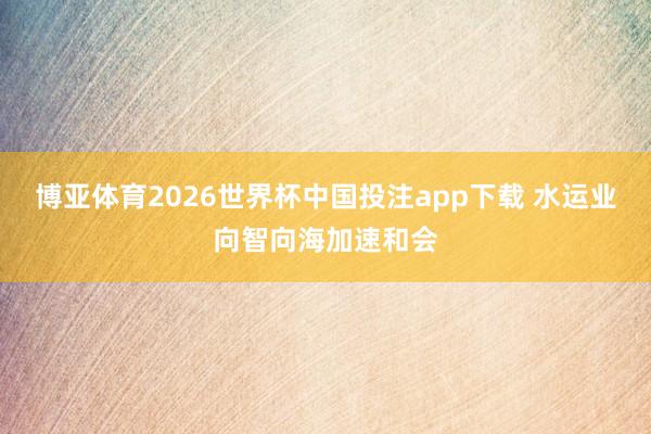 博亚体育2026世界杯中国投注app下载 水运业向智向海加速和会