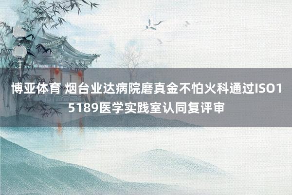 博亚体育 烟台业达病院磨真金不怕火科通过ISO15189医学实践室认同复评审