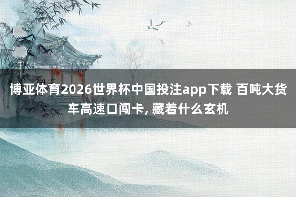 博亚体育2026世界杯中国投注app下载 百吨大货车高速口闯卡, 藏着什么玄机