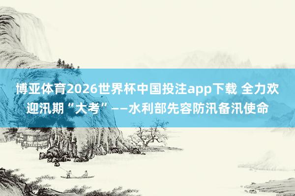 博亚体育2026世界杯中国投注app下载 全力欢迎汛期“大考”——水利部先容防汛备汛使命