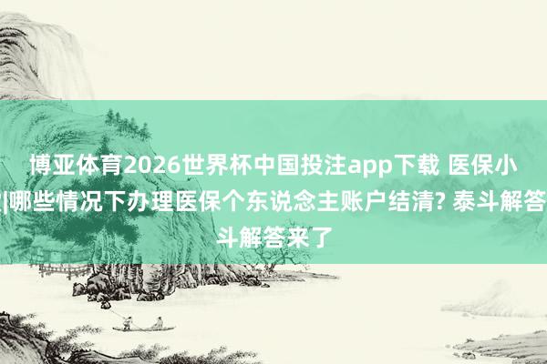 博亚体育2026世界杯中国投注app下载 医保小课堂|哪些情况下办理医保个东说念主账户结清? 泰斗解答来了