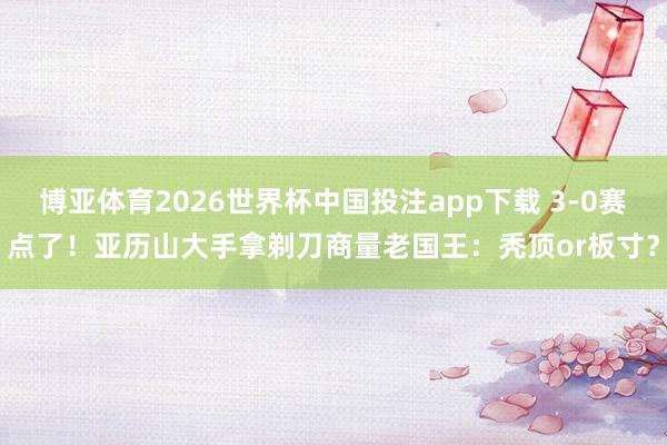 博亚体育2026世界杯中国投注app下载 3-0赛点了！亚历山大手拿剃刀商量老国王：秃顶or板寸？