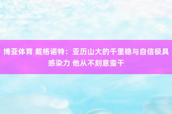 博亚体育 戴格诺特：亚历山大的千里稳与自信极具感染力 他从不刻意蛮干