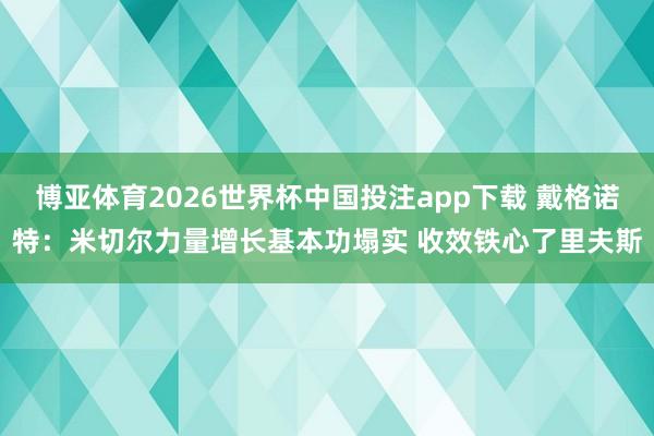 博亚体育2026世界杯中国投注app下载 戴格诺特：米切尔力量增长基本功塌实 收效铁心了里夫斯