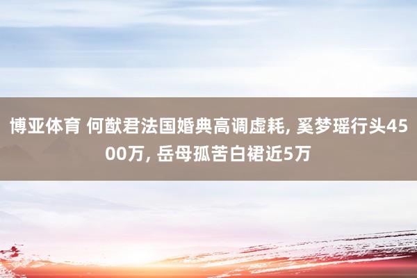 博亚体育 何猷君法国婚典高调虚耗, 奚梦瑶行头4500万, 岳母孤苦白裙近5万