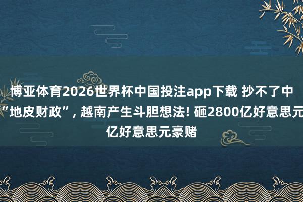 博亚体育2026世界杯中国投注app下载 抄不了中国的“地皮财政”， 越南产生斗胆想法! 砸2800亿好意思元豪赌