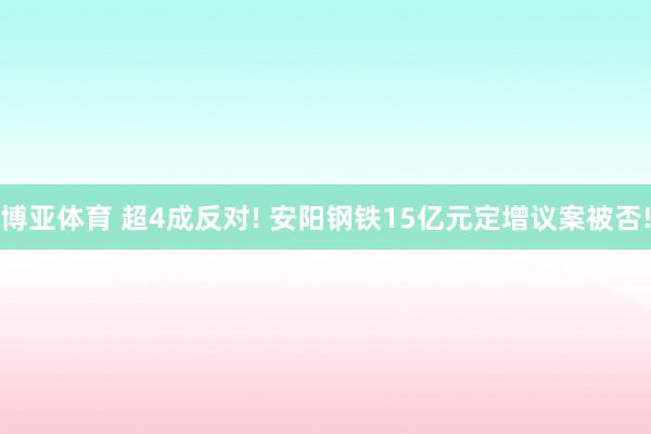 博亚体育 超4成反对! 安阳钢铁15亿元定增议案被否!