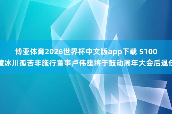 博亚体育2026世界杯中文版app下载 5100藏冰川孤苦非施行董事卢伟雄将于鼓动周年大会后退任