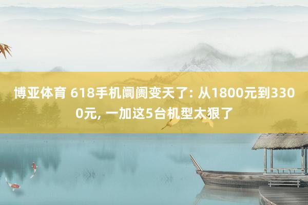 博亚体育 618手机阛阓变天了: 从1800元到3300元, 一加这5台机型太狠了