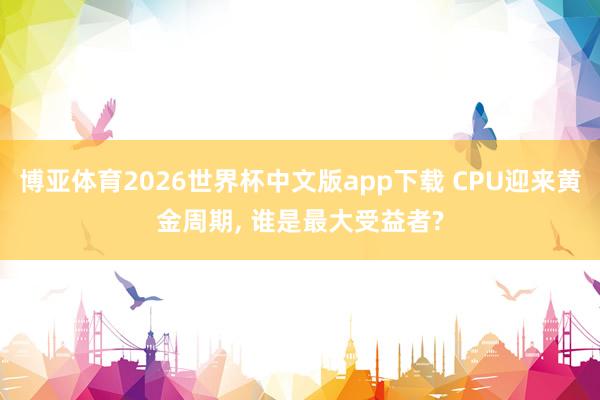 博亚体育2026世界杯中文版app下载 CPU迎来黄金周期, 谁是最大受益者?
