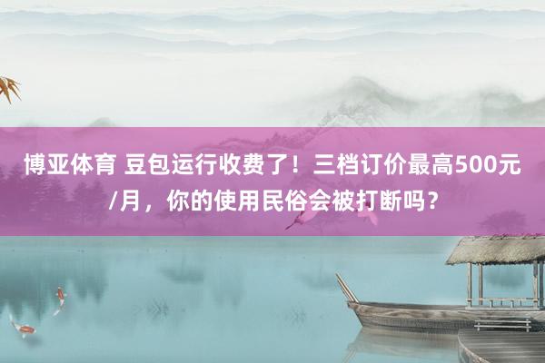 博亚体育 豆包运行收费了!三档订价最高500元/月,你的使用民俗会被打断吗?