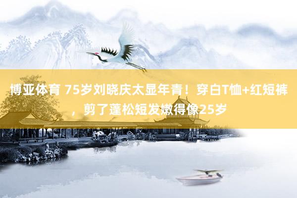 博亚体育 75岁刘晓庆太显年青!穿白T恤+红短裤,剪了蓬松短发嫩得像25岁
