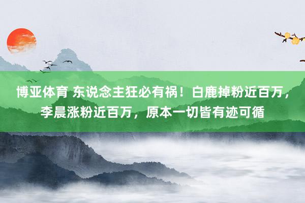 博亚体育 东说念主狂必有祸!白鹿掉粉近百万,李晨涨粉近百万,原本一切皆有迹可循