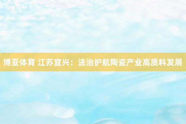 博亚体育 江苏宜兴:法治护航陶瓷产业高质料发展
