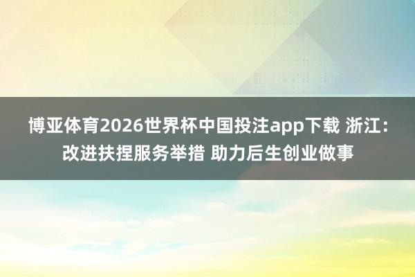 博亚体育2026世界杯中国投注app下载 浙江:改进扶捏服务举措 助力后生创业做事