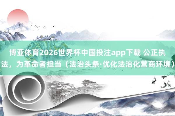 博亚体育2026世界杯中国投注app下载 公正执法,为革命者担当(法治头条·优化法治化营商环境)