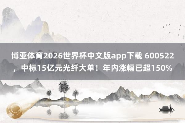 博亚体育2026世界杯中文版app下载 600522,中标15亿元光纤大单!年内涨幅已超150%