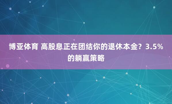 博亚体育 高股息正在团结你的退休本金?3.5%的躺赢策略
