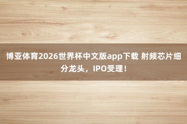 博亚体育2026世界杯中文版app下载 射频芯片细分龙头,IPO受理!