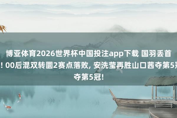 博亚体育2026世界杯中国投注app下载 国羽丢首金! 00后混双转圜2赛点落败, 安洗莹再胜山口茜夺第5冠!