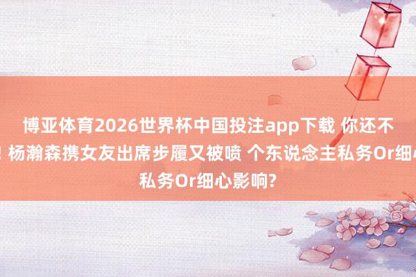 博亚体育2026世界杯中国投注app下载 你还不是姚明! 杨瀚森携女友出席步履又被喷 个东说念主私务Or细心影响?