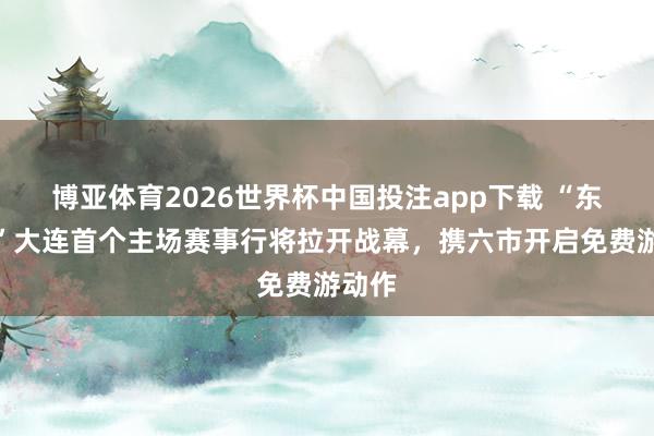 博亚体育2026世界杯中国投注app下载 “东北超”大连首个主场赛事行将拉开战幕，携六市开启免费游动作