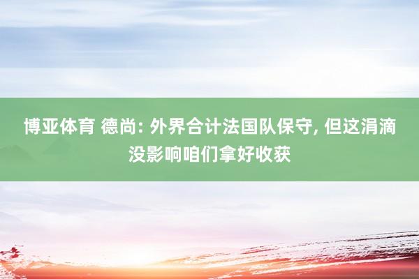 博亚体育 德尚: 外界合计法国队保守, 但这涓滴没影响咱们拿好收获