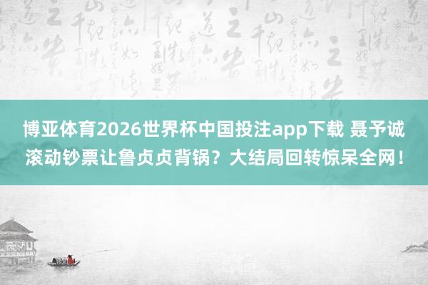 博亚体育2026世界杯中国投注app下载 聂予诚滚动钞票让鲁贞贞背锅?大结局回转惊呆全网!
