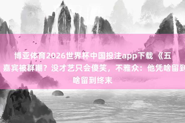 博亚体育2026世界杯中国投注app下载 《五哈6》嘉宾被群嘲?没才艺只会傻笑,不雅众:他凭啥留到终末