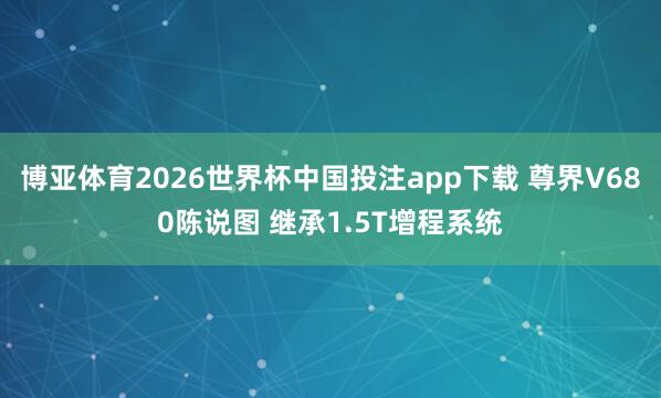博亚体育2026世界杯中国投注app下载 尊界V680陈说图 继承1.5T增程系统