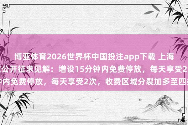 博亚体育2026世界杯中国投注app下载 上海说念路泊车收费优化决策公开征求见解:增设15分钟内免费停放,每天享受2次,收费区域分裂加多至四类