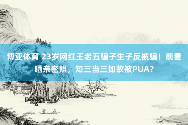 博亚体育 23岁网红王老五骗子生子反被骗!前妻晒亲密照,知三当三如故被PUA?