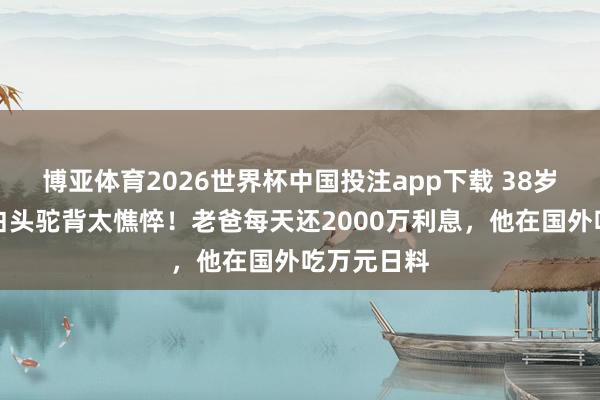 博亚体育2026世界杯中国投注app下载 38岁王念念聪白头驼背太憔悴！老爸每天还2000万利息，他在国外吃万元日料