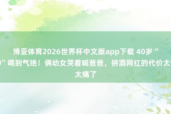 博亚体育2026世界杯中文版app下载 40岁“酒神”喝到气绝！俩幼女哭着喊爸爸，拼酒网红的代价太痛了