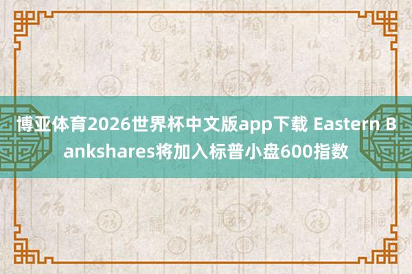 博亚体育2026世界杯中文版app下载 Eastern Bankshares将加入标普小盘600指数