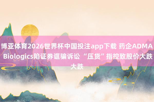 博亚体育2026世界杯中国投注app下载 药企ADMA Biologics陷证券诓骗诉讼 “压货”指控致股价大跌