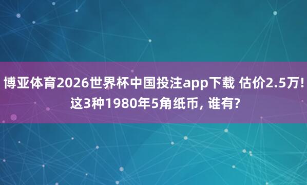 博亚体育2026世界杯中国投注app下载 估价2.5万! 这3种1980年5角纸币, 谁有?