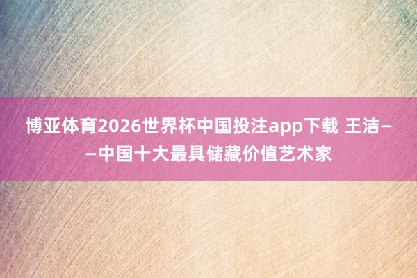 博亚体育2026世界杯中国投注app下载 王洁——中国十大最具储藏价值艺术家